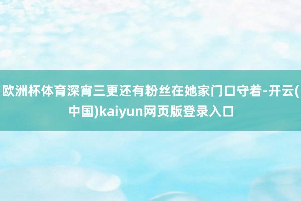 欧洲杯体育深宵三更还有粉丝在她家门口守着-开云(中国)kaiyun网页版登录入口